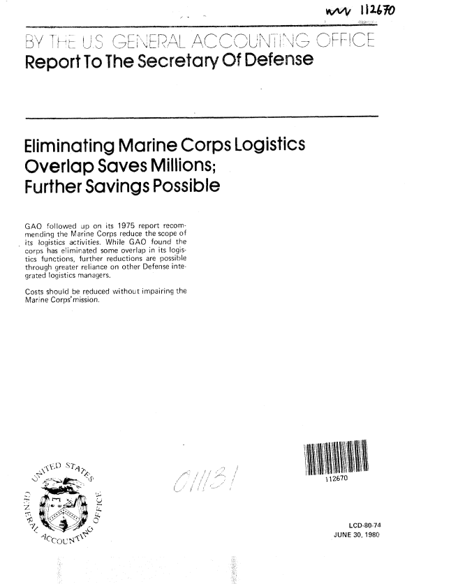 handle is hein.gao/gaobabasd0001 and id is 1 raw text is: 





Report To The Secretary Of Defense


Eliminating Marine Corps Logistics

Overlap Saves Millions;

Further Savings Possible


GAO followed up on its 1975 report recom-
mending the Marine Corps reduce the scope of
its logistics activities. While GAO found the
corps has eliminated some overlap in its logis-
tics functions, further reductions are possible
through greater reliance on other Defense inte-
grated logistics managers.

Costs should be reduced without impairing the
Marine Corps'mission.


112670


7

7


   LCD-80-74
JUNE 30, 1980


!^4V I12670


