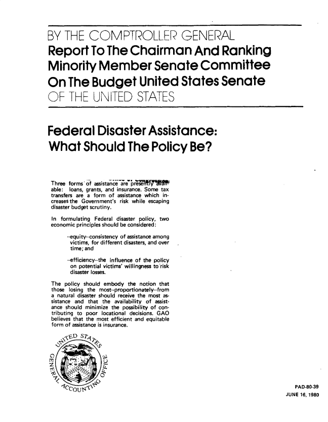 handle is hein.gao/gaobabatl0001 and id is 1 raw text is: BY THE COMPTROLLER GENERAL
Report To The Chairman And Ranking
Minority Member Senate Committee
On The Budget United States Senate
OF THE UNITED STATES
Federal Disaster Assistance:
What Should The Policy Be?
Three forms' of assistan ne-re'preW
able: loans, grants, and insurance. Some tax
transfers are a form of assistance which in-
creases the Government's risk while escaping
disaster budget scrutiny.
In formulating Federal disaster policy, two
economic principles should be considered:
--equity--consistency of assistance among
victims, for different disasters, and over
time; and
--efficiency--the influence of the policy
on potential victims' willingness to'risk
disaster losses.
The policy should embody the notion that
those losing the most--proportionately--from
a natural disaster should receive the most as-
sistance and that the availability of assist-
ance should minimize the possibility of con-
tributing to poor locational decisions. GAO
believes that the most efficient and equitable
form of assistance is insurance.
JyitD ST
m        -         W
ouN'\                                                                            PAD-80-39
JUNE 16, 1980


