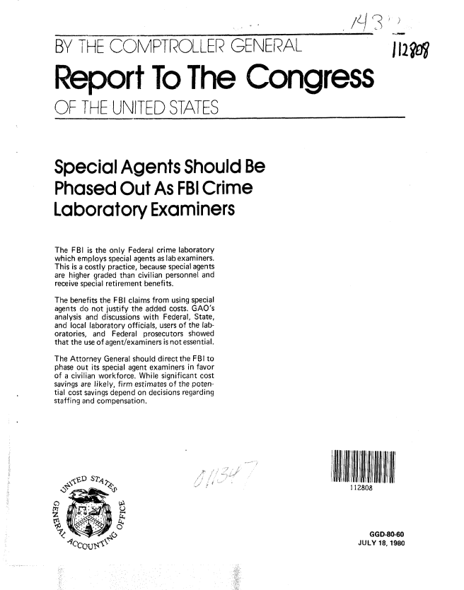 handle is hein.gao/gaobabaty0001 and id is 1 raw text is: 



BY THE COMPTROLLER GENERAL                                              112?



Report To The Congress


OF THE UNITED STATES





Special Agents Should Be

Phased Out As FBI Crime

Laboratory Examiners



The FBI is the only Federal crime laboratory
which employs special agents as lab examiners.
This is a costly practice, because special agents
are higher graded than civilian personnel and
receive special retirement benefits.

The benefits the FBI claims from using special
agents do not justify the added costs. GAO's
analysis and discussions with Federal, State,
and local laboratory officials, users of the lab-
oratories, and Federal prosecutors showed
that the use of agent/examiners is not essential.

The Attorney General should direct the FBI to
phase out its special agent examiners in favor
of a civilian workforce. While significant cost
savings are likely, firm estimates of the poten-
tial cost savings depend on decisions regarding
staffing and compensation.








                                                               112808




            C                                                      GGD-80-60
   dCryn TN< ¢-                                                 JULY 18, 1980


