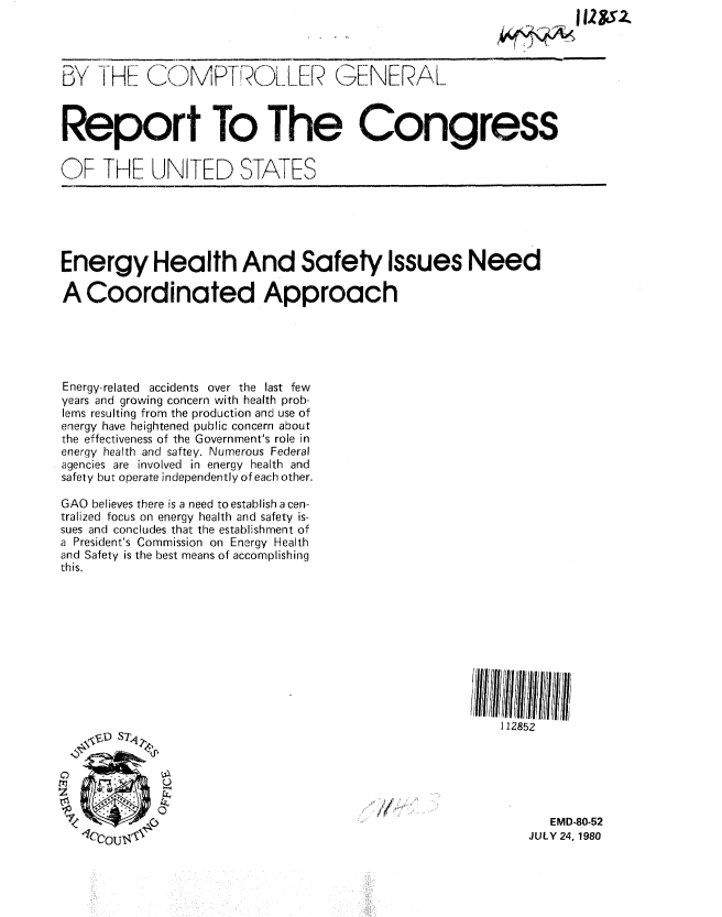 handle is hein.gao/gaobabauf0001 and id is 1 raw text is: 
                                                                    l121$Z


BY THE COMPT OLLER GENERAL



Report To The Congress


OF THE UNITED STATES






Energy Health And Safety Issues Need

A Coordinated Approach





Energy-related accidents over the last few
years and growing concern with health prob-
lems resulting from the production and use of
energy have heightened public concern about
the effectiveness of the Government's role in
energy health and saftey. Numerous Federal
agencies are involved in energy health and
safety but operate independently of each other.

GAO believes there is a need to establish a cen-
tralized focus on energy health and safety is-
sues and concludes that the establishment of
a President's Commission on Energy Health
and Safety is the best means of accomplishing
this.










                                                          112852






                                                                EMD-80-52
   110CnT ]'                                                 JULY 24, 1980


