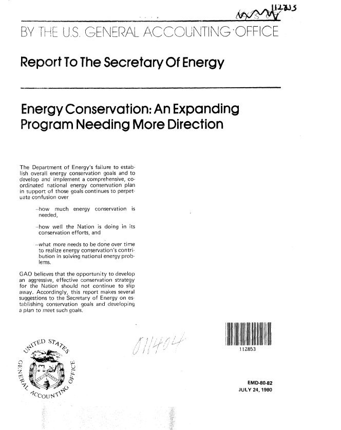handle is hein.gao/gaobabaug0001 and id is 1 raw text is: 



BY TH        US. GENERAL AC(,_O UNTINGOFFICE




Report To The Secretary Of Energy






Energy Conservation: An Expanding

Program Needing More Direction





The Department of Energy's failure to estab-
lish overall energy conservation goals and to
develop and implement a comprehensive, co-
ordinated national energy conservation plan
in support of those goals continues to perpet-
uate confusion over

     -how  much energy conservation is
     needed,

     --how well the Nation is doing in its
     conservation efforts, and

     --what more needs to be done over time
     to realize energy conservation's contri-
     bution in solving national energy prob-
     lems.

GAO believes that the opportunity to develop
an aggressive, effective conservation strategy
for the Nation should not continue to slip
away. Accordingly, this report makes several
suggestions to the Secretary of Energy on es-
tablishing conservation goals and developing
a plan to meet such goals.





                                                                   112853




                                                                     EMD-80-82
                                                                  JULY 24, 1980


