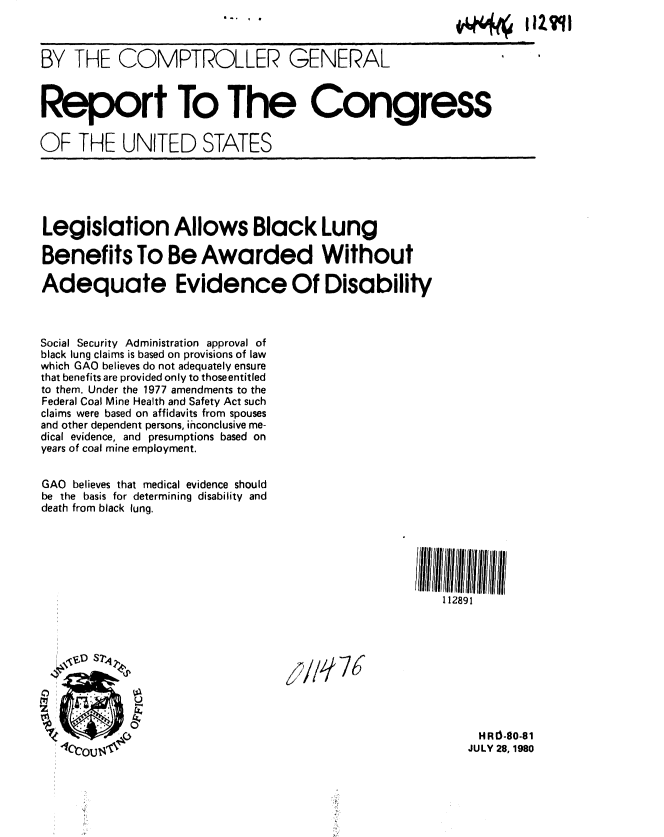 handle is hein.gao/gaobabaus0001 and id is 1 raw text is: 
                                   .....I I IZ qII


BY THE COMPTROLLER GENERAL



Report To The Congress

OF THE UNITED STATES


Legislation Allows Black Lung

Benefits To Be Awarded Without

Adequate Evidence Of Disability



Social Security Administration approval of
black lung claims is based on provisions of law
which GAO believes do not adequately ensure
that benefits are provided only to thoseentitled
to them. Under the 1977 amendments to the
Federal Coal Mine Health and Safety Act such
claims were based on affidavits from spouses
and other dependent persons, inconclusive me-
dical evidence, and presumptions based on
years of coal mine employment.


GAO believes that medical evidence should
be the basis for determining disability and
death from black lung.






                                                       112891









                                                           H R10-80-81
    arn, 71                                              JULY 28, 1980


