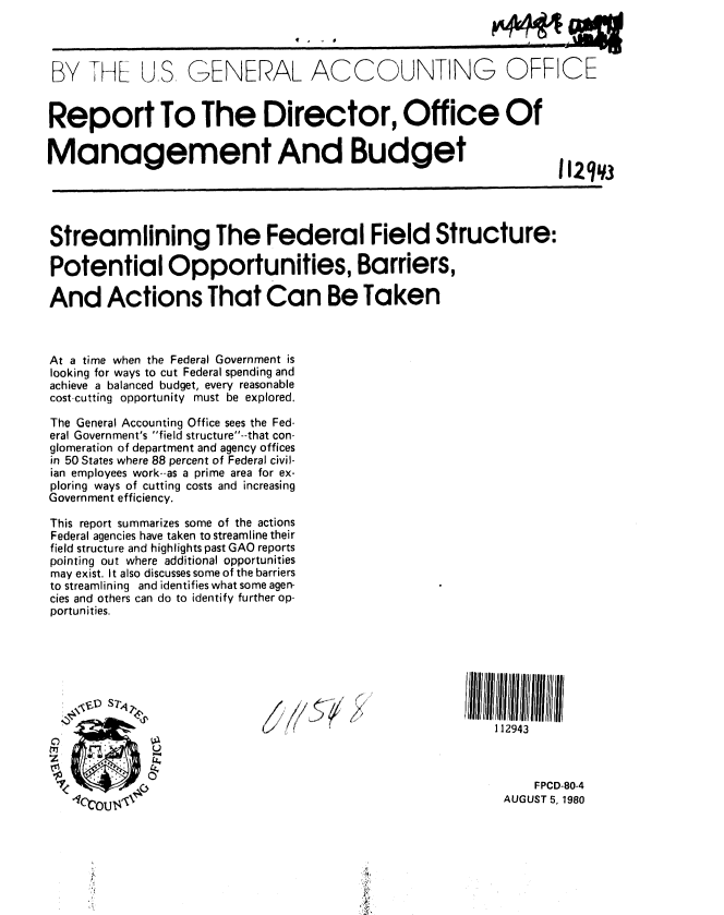 handle is hein.gao/gaobabavp0001 and id is 1 raw text is: 

                                     a


 BY   D--L U.S GENERAL ACCOUNTING OFFICE


 Report To The Director, Office Of

Management And Budget





Streamlining The Federal Field Structure:

Potential Opportunities, Barriers,

And Actions That Can Be Taken



At a time when the Federal Government is
looking for ways to cut Federal spending and
achieve a balanced budget, every reasonable
cost-cutting opportunity must be explored.

The General Accounting Office sees the Fed-
eral Government's field structure--that con-
glomeration of department and agency offices
in 50 States where 88 percent of Federal civil-
ian employees work--as a prime area for ex-
ploring ways of cutting costs and increasing
Government efficiency.

This report summarizes some of the actions
Federal agencies have taken to streamline their
field structure and highlights past GAO reports
pointing out where additional opportunities
may exist. It also discusses some of the barriers
to streamlining and identifies what some agen-
cies and others can do to identify further op-
portunities.




               .......                                /flM~h lfhII/lll II/ll


                               /112943



                                                               FPCD-80-4
                                                           AUGUST 5, 1980




              , i,


