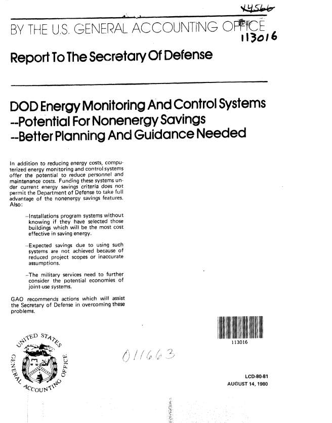 handle is hein.gao/gaobabawp0001 and id is 1 raw text is: 



BY ThAE US., GENERAL ACCOUNTING 0fCE



Report To The Secretary Of Defense






DOD Energy Monitoring And Control Systems

--Potential For Nonenergy Savings

--Better Planning And Guidance Needed


In addition to reducing energy costs, compu-
terized energy monitoring and control systems
offer the potential to reduce personnel and
maintenance costs. Funding these systems un-
der current energy savings criteria does not
permit the Department of Defense to take full
advantage of the nonenergy savings features.
Also:

    --Installations program systems without
    knowing if they have selected those
    buildings which will be the most cost
    effective in saving energy.

    --Expected savings due to using such
    systems are not achieved because of
    reduced project scopes or inaccurate
    assumptions.

    --The military services need to further
    consider the potential economies of
    joint-use systems.

GAO recommends actions which will assist
the Secretary of Defense in overcoming these
problems.




                 41                                         113016



              0LCD-80-81


    I,    .,                                              AUGUST 14, 1980


