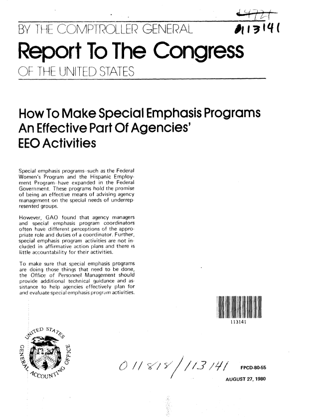handle is hein.gao/gaobabayc0001 and id is 1 raw text is: 


            BY        ..)( M KI ...LLR GENERAL                    # .1..q.(



Report To The Congress


ofI IH tf- JNTED STATES






How To Make Special Emphasis Programs

An Effective Part Of Agencies'

EEO Activities



Special emphasis programs- such as the Federal
Women's Program an the Hispanic Employ-
ment Program have expanded in the Federal
Government. These programs hold the promise
of heing an effective means of advising agency
managerne'rt on the special needs of underrep-
resented groups.

However, GAO found that agency managers
and special emphasis program coordinators
often have different perceptions of the appro-
priate role and du ties of a coordinator. Further,
special emphasis program activities are not in.
cUJded in affi rmatyive action plans and there is
little aic cou n tahility for the ir activities.

'To make sure that special emphasis programs
are doing those things that need to [e done,
the Of fIice of Personnel Management should
provide additioral techn ical guidance and as-
sistance to help agencies ef fectively plan for
arid evaluate special emphasis program activities.




                                                                  113141






                                            I/I 5 //f~~      /1      FPCD-80-55

                                                                AUGUST 27, 1980


