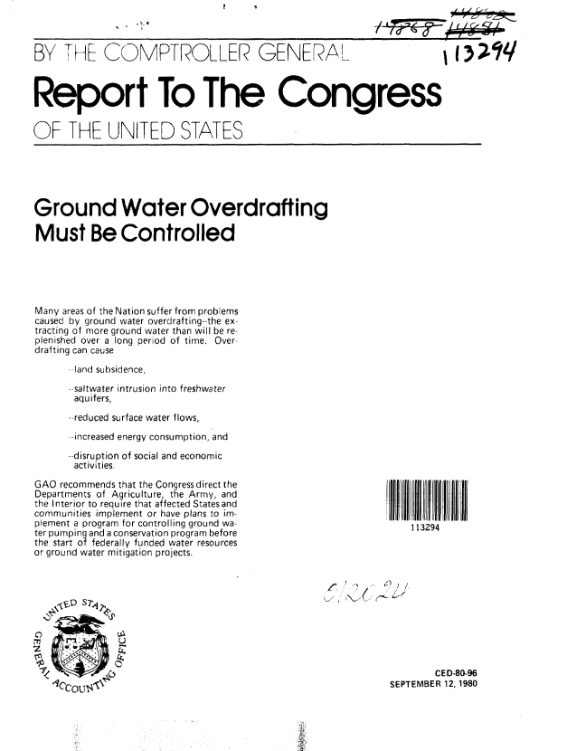 handle is hein.gao/gaobabazy0001 and id is 1 raw text is: 
.1! 0


BY THE COMPTROLLER GENERAL


Report To The Congress


OF THE UNITED STATES


Ground Water Overdrafting

Must Be Controlled


Many areas of the Nation suffer from problems
caused by ground water overdrafting--the ex-
tracting of more ground water than will be re-
plenished over a long period of time. Over-
drafting can cause

      --land subsidence,

      --saltwater intrusion into freshwater
      aquifers,
      --reduced surface water flows,
      --increased energy consumption, and

      --disruption of social and economic
      activities.

GAO recommends that the Congress direct the
Departments of Agriculture, the Army, and
the Interior to require that affected States and
communities implement or have plans to im-
plement a program for controlling ground wa-
ter pumping and a conservation program before
the start of federally funded water resources
or ground water mitigation projects.


1 , I     ) .... d, /







                 CED-80-96
         SEPTEMBER 12, 1980


113294


II I


3;-Iq


