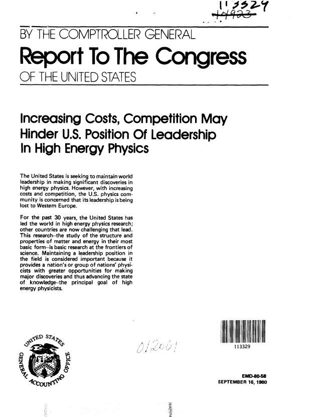 handle is hein.gao/gaobabban0001 and id is 1 raw text is:                                                             II m



BY THE COMPTROLLER GENERAL



Report To The Congress


OF THE UNITED STATES





Increasing Costs, Competition May

Hinder U.S. Position Of Leadership

In High Energy Physics



The United States is seeking to maintain world
leadership in making significant discoveries in
high energy physics. However, with increasing
costs and competition, the U.S. physics com-
munity is concerned that its leadership is being
lost to Western Europe.

For the past 30 years, the United States has
led the world in high energy physics research;
other countries are now challenging that lead.
This. research--the study of the structure and
properties of matter and energy in their most
basic form--is basic research at the frontiers of
science. Maintaining a leadership position in
the field is considered important because it
provides a nation's or group of nations' physi-
cists with greater opportunities for making
major discoveries and thus advancing the state
of knowledge--the principal goal of high
energy physicists.








                                                                 113329



                                                                    EMD-80-58
                                                            SEPTEMBER 16, 1980



