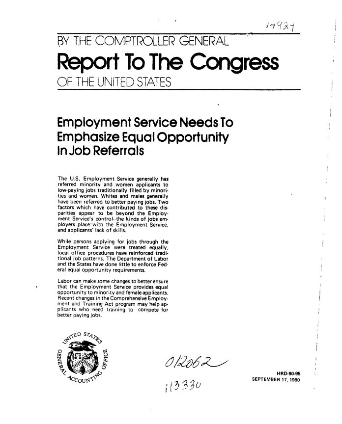 handle is hein.gao/gaobabbao0001 and id is 1 raw text is: 





BY THE COMPTROLLER GENERAL



Report To The Congress


OF THE UNITED STATES





Employment Service Needs To

Emphasize Equal Opportunity

In Job Referrals



The U.S. Employment Service generally has
referred minority and women applicants to
low-paying jobs traditionally filled by minori-
ties and women. Whites and males generally
have been referred to better paying jobs. Two
factors which have contributed to these dis-
parities appear to be beyond the Employ-
ment Service's control--the kinds of jobs em-
ployers place with the Employment Service,
and applicants' lack of skills.

While persons applying for jobs through the
Employment Service were treated equally,
local office procedures have reinforced tradi-
tional job patterns. The Department of Labor
and the States have done little to enforce Fed-
eral equal opportunity requirements.

Labor can make some changes to better ensure
that the Employment Service provides equal
opportunity to minority and female applicants.
Recent changes in the Comprehensive Employ-
ment and Training Act program may help ap-
plicants who need training to compete for
better paying jobs.


    FI ST~





                                                                    HRD-80-95
   1C6COU                                                   SEPTEMBER 17, 1980


