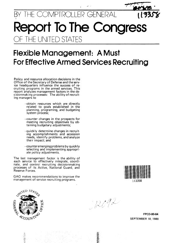 handle is hein.gao/gaobabbay0001 and id is 1 raw text is: 


BY THE COMPTROLLER GENERAL                                         tt33J'



Report To The Congress


OF THE UNITED STATES



Flexible Management: A Must

For Effective Armed Services Recruiting



Policy and resource allocation decisions in the
Office of the Secretary of Defense and the serv-
ice headquarters influence the success of re-
cruiting programs in the armed services. This
report analyzes management factors in the de-
cisionmaking processes: The ability of recruit-
ing managers to
      --obtain resources which are directly
      related to goals established in the
      planning, programing, and budgeting
      system process;
      --counter changes in the prospects for
      meeting recruiting objectives by ob-
      taining budgetary adjustments;
      --quickly determine changes in recruit-
      ing accomplishments and accession
      needs, identify problems, and analyze
      their impact; and
      --counteremerging problems by quickly
      selecting and implementing appropri-
      ate policy adjustments.


The last management factor is the ability of
each service to effectively integrate, coordi-
nate, and control recruiting decisionmaking
processes of its Active, National Guard, and
Reserve Forces.
GAO makes recommendations to improve the
management of service recruiting programs.


113358


/


       FPCD-80-64
SEPTEMBER 18, 1980


