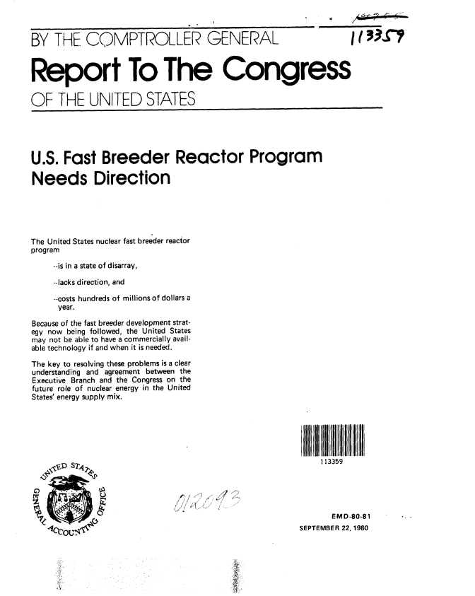 handle is hein.gao/gaobabbaz0001 and id is 1 raw text is: 



BY THE COMPTROLLER GENERAL                                     I1 33S7



Report To The Congress


OF THE UNITED STATES





U.S. Fast Breeder Reactor Program

Needs Direction





The United States nuclear fast breeder reactor

program

    --is in a state of disarray,

    --lacks direction, and

    --costs hundreds of millions of dollars a
    year.

Because of the fast breeder development strat-
egy now being followed, the United States
may not be able to have a commercially avail-
able technology if and when it is needed.

The key to resolving these problems is a clear
understanding and agreement between the
Executive Branch and the Congress on the
future role of nuclear energy in the United
States' energy supply mix.






                 \~D S2~,113359





                                                           EMD-80-81
                                                     SEPTEMBER 22, 1980


