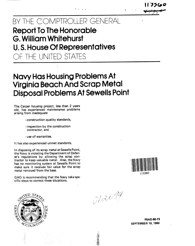 handle is hein.gao/gaobabbba0001 and id is 1 raw text is: II-Moo


BY THE COMPTROLLER GENERAL

Report To The Honorable

G. William Whitehurst

U. S. House Of Representatives

OF THE UNITED STATES


Navy Has Housing Problems At

Virginia Beach And Scrap Metal

Disposal Problems At Sewells Point


The Carper housing project, less than 2 years
old, has experienced maintenance problems
arising from inadequate

      --construction quality standards,

      --inspection by the construction
      contractor, and

      --use of warranties.

 It has also experienced unmet standards.


In disposing of its scrap metal at Sewells Point,
the Navy is violating the Department of Defen-
se's regulations by allowing the scrap con-
tractor to keep valuable metal. Also, the Navy
has no monitoring system at Sewells Point to
make sure it receives fair value for the scrap
metal removed from the base.

GAO is recommending that the Navy take spe-
cific steps to correct these situations.


113360


I ,, ',,,


      PSAD-80-73
SEPTEMBER 19, 1980


