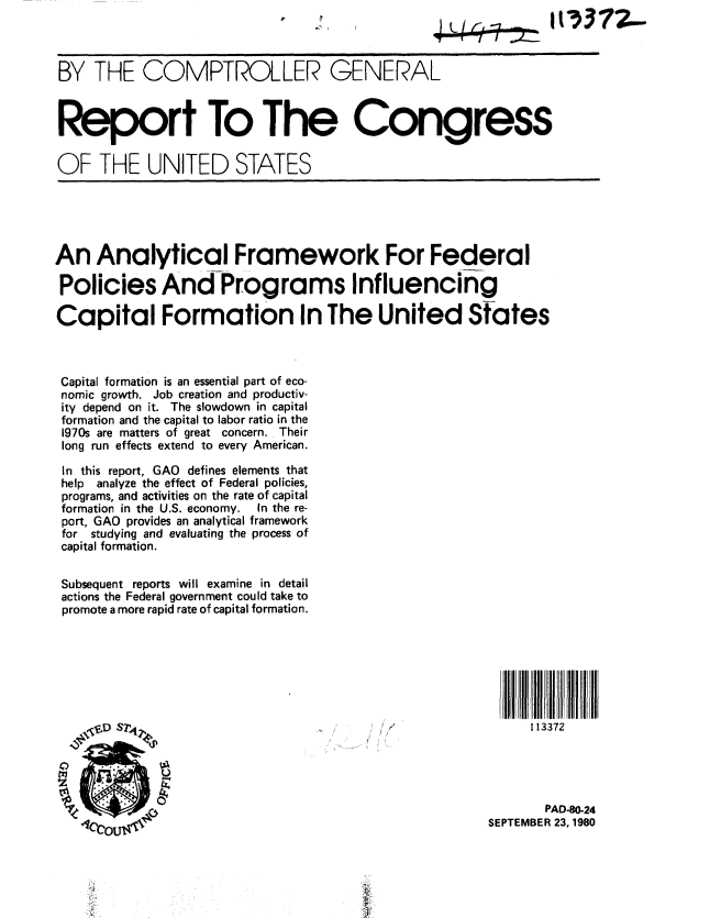 handle is hein.gao/gaobabbbc0001 and id is 1 raw text is: 



BY THE COMPTROLLER GENERAL



Report To The Congress

OF THE UNITED STATES


An Analytical Framework For Federal

Policies And-Programs Influencing

Capital Formation In The United States



Capital formation is an essential part of eco-
nomic growth. Job creation and productiv-
ity depend on it. The slowdown in capital
formation and the capital to labor ratio in the
1970s are matters of great concern. Their
long run effects extend to every American.

In this report, GAO defines elements that
help analyze the effect of Federal policies,
programs, and activities on the rate of capital
formation in the U.S. economy.  In the re-
port, GAO provides an analytical framework
for studying and evaluating the process of
capital formation.

Subsequent reports will examine in detail
actions the Federal government could take to
promote a more rapid rate of capital formation.







    -,VD ST2                                             113372
    D  S                        .. .. ... ,




                                                           PAD8O..24
   4'6c O                                           SEPTEMBER 23,1980



   Vi



