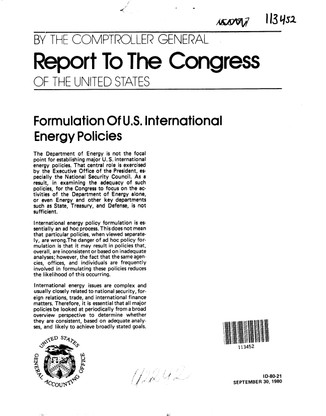handle is hein.gao/gaobabbcf0001 and id is 1 raw text is: 

                                                                  A&A~i~/      113 Lqs.2


BY THE COMPTROLLER GENERAL



Report To The Congress


OF THE UNITED STATES





Formulation Of U.S. International

Energy Policies

The Department of Energy is not the focal
point for establishing major U. S. international
energy policies. That central role is exercised
by the Executive Office of the President, es-
pecially the National Security Council. As a
result, in examining the adequacy of such
policies, for the Congress to focus on the ac-
tivities of the Department of Energy alone,
or even Energy and other key departments
such as State, Treasury, and Defense, is not
sufficient.

International energy policy formulation is es-
sentially an ad hoc process. This does not mean
that particular policies, when viewed separate-
ly, are wrong.The danger of ad hoc policy for-
mulation is that it may result in policies that,
overall, are inconsistent or based on inadequate
analyses; however, the fact that the same agen-
cies, offices, and individuals are frequently
involved in formulating these policies reduces
the likelihood of this occurring.

International energy issues are complex and
usually closely related to national security, for-
eign relations, trade, and international finance
matters. Therefore, it is essential that all major
policies be looked at periodically from a broad
overview perspective to determine whether
they are consistent, based on adequate analy-
ses, and likely to achieve broadly stated goals.


                             p                                       113452




                                   7 ,  ,     ../    .I D-80-21
                                                                    SEPTEMBER 30,1980


