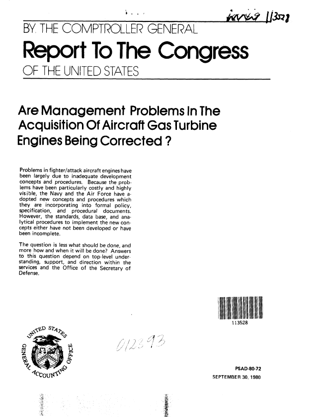 handle is hein.gao/gaobabbct0001 and id is 1 raw text is: 



  BY THE COMPTROLLER GENERAL



  Report To The Congress


  OF THE UNITED STATES





Are Management Problems In The

Acquisition Of Aircraft Gas Turbine

Engines Being Corrected ?



Problems in fighter/attack aircraft engines have
been largely due to inadequate development
concepts and procedures. Because the prob-
lems have been particularly costly and highly
visible, the Navy and the Air Force have a-
dopted new concepts and procedures which
they are incorporating into formal policy,
specification, and  procedural documents.
However, the standards, data base, and ana-
lytical procedures to implement the new con-
cepts either have not been developed or have
been incomplete.
The question is less what should be done, and
more how and when it will be done? Answers
to this question depend on top-level under-
standing, support, and direction within the
services and the Office of the Secretary of
Defense.







                                                              113528






                                                              PSAD-80-72
                                                        SEPTEMBER 30. 1980


