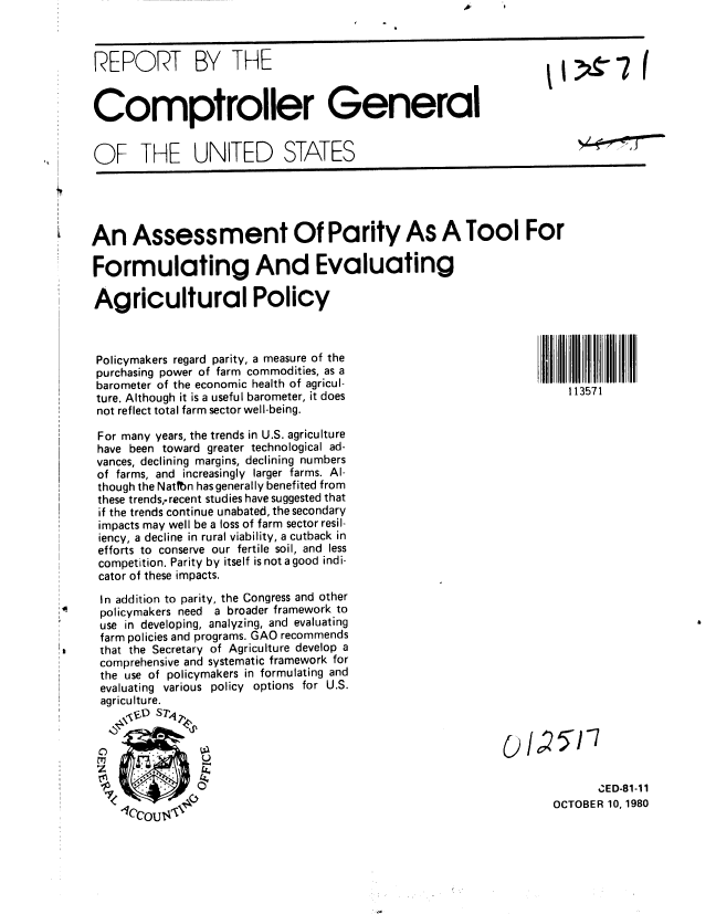 handle is hein.gao/gaobabbdj0001 and id is 1 raw text is: 



REPORT BY THE


Comptroller General


OF THE UNITED STATES


An Assessment Of Parity As A Tool For

Formulating And Evaluating

Agricultural Policy


     Policymakers regard parity, a measure of the
     purchasing power of farm commodities, as a
     barometer of the economic health of agricul-
     ture. Although it is a useful barometer, it does
     not reflect total farm sector well-being.

     For many years, the trends in U.S. agriculture
     have been toward greater technological ad-
     vances, declining margins, declining numbers
     of farms, and increasingly larger farms. Al-
     though the Nattbn has generally benefited from
     these trends, recent studies have suggested that
     if the trends continue unabated, the secondary
     impacts may well be a loss of farm sector resil-
     iency, a decline in rural viability, a cutback in
     efforts to conserve our fertile soil, and less
     competition. Parity by itself is not a good indi-
     cator of these impacts.

     In addition to parity, the Congress and other
0     policymakers need   a broader framework to
      use in developing, analyzing, and evaluating
      farm policies and programs. GAO recommends
a=    that the Secretary of Agriculture develop a
      comprehensive and systematic framework for
      the use of policymakers in formulating and
      evaluating various policy options for U.S.
      agriculture.
         \ ' ST



     Z


113571


       ZED-81-11
OCTOBER 10, 1980


3 &7 (


