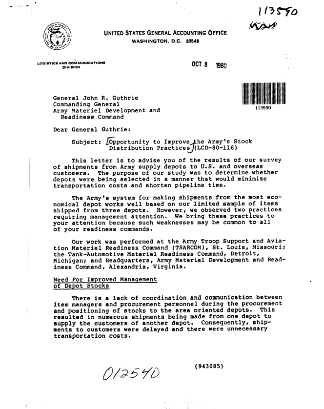 handle is hein.gao/gaobabbdk0001 and id is 1 raw text is: 
  n-              UNITED STATES GENERAL ACCOUNTING OFFICE
                          WASHINGTON, D.C. 20548



LOGISTICS AND COMMUNICATIONS              OCT 8   980
       DIVISION




    General John R. Guthrie
    Commanding General
    Army Materiel Development and                           113590

      Readiness Command

    Dear General Guthrie:

         Subject: Oportunity to Improve he Army's Stock
                    Distribution Practicesf(LCD-80-116)

         This letter is to advise you of the results of our survey
    of shipments from Army supply depots to U.S. and overseas
    customers. The purpose of our study was to determine whether
    depots were being selected in a manner that would minimize
    transportation costs and shorten pipeline time.

          The Army's system for making shipments from the most eco-
    nomical depot works well based on our limited sample of items
    shipped from three depots. However, we observed two practices
    requiring management attention. We bring these practices to
    your attention because such weaknesses may be common to all
    of your readiness commands.

          Our work was performed at the Army Troop Support and Avia-
    tion Materiel Readiness Command (TSARCOM), St. Louis, Missouri;
    the Tank-Automotive Materiel Readiness Command, Detroit,
    Michigan; and Headquarters, Army Materiel Development and Read-
    iness Command, Alexandria, Virginia.

    Need For Improved Management
    of Depot Stocks

          There is a lack of coordination and communication between
     item managers and procurement personnel during the procurement
     and positioning of stocks to the area oriented depots. This
     resulted in numerous shipments being made from one depot to
     supply the customers of another depot. Consequently, ship-
     ments to customers were delayed and there were unnecessary
     transportation costs.



                                           (943085)


