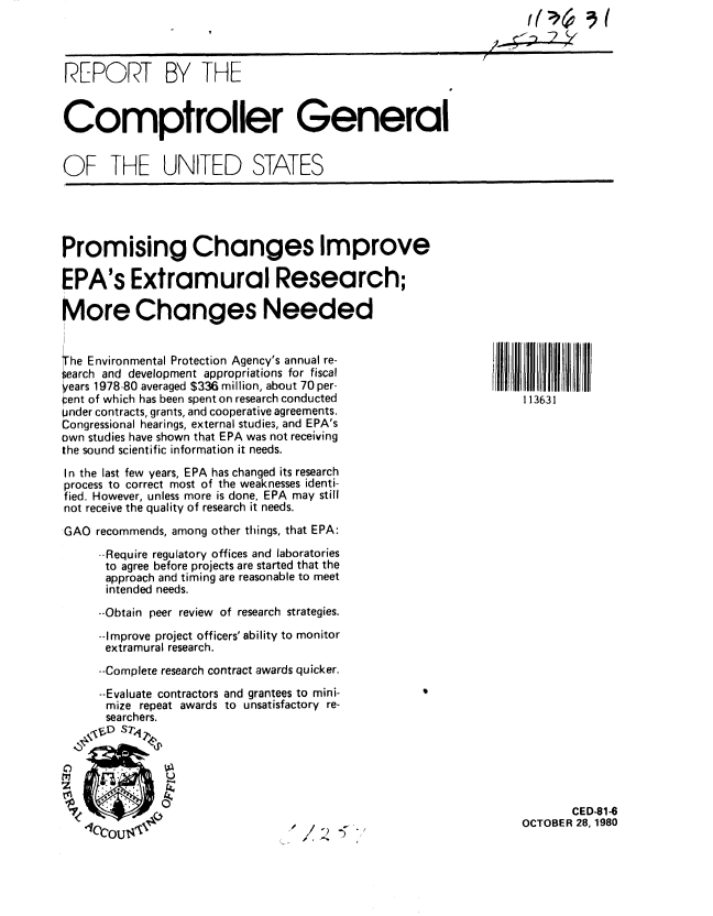 handle is hein.gao/gaobabbdx0001 and id is 1 raw text is: 




REPORT BY THE


Comptroller General


OF THE UNITED STATES


Promising Changes Improve

EPA's Extramural Research;

More Changes Needed


he Environmental Protection Agency's annual re-
earch and development appropriations for fiscal
ears 1978-80 averaged $336 million, about 70 per-
pent of which has been spent on research conducted        113631
under contracts, grants, and cooperative agreements.
Congressional hearings, external studies, and EPA's
own studies have shown that EPA was not receiving
the sound scientific information it needs.
In the last few years, EPA has changed its research
process to correct most of the weaknesses identi-
fied. However, unless more is done, EPA may still
not receive the quality of research it needs.

'GAO recommends, among other things, that EPA:
     --Require regulatory offices and laboratories
     to agree before projects are started that the
     approach and timing are reasonable to meet
     intended needs.
     --Obtain peer review of research strategies.
     --Improve project officers' ability to monitor
     extramural research.
     --Complete research contract awards quicker.
     --Evaluate contractors and grantees to mini-
     mize repeat awards to unsatisfactory re-
     searchers.
  S  1 ,D sr4'-

  _M     lf.                   < )  .                     CT B R 8 1 8
     .11-p


             10.-
             0CED-81-6
   couOCTOBER 28,1980



