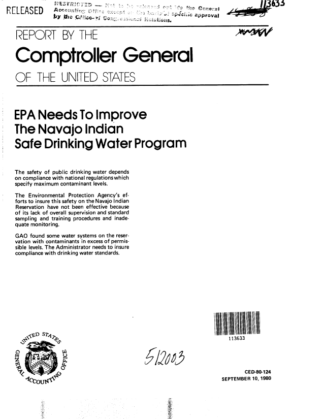 handle is hein.gao/gaobabbdz0001 and id is 1 raw text is: 
R E L E A S E D A                                                            6 3.. 3 . .. .



   REPORT BY THE


   Comptroller General


   OF THE UNITED STATES





   EPA Needs To Improve

   The Navajo Indian

   Safe Drinking Water Program



   The safety of public drinking water depends
   on compliance with national regulations which
   specify maximum contaminant levels.

   The Environmental Protection Agency's ef-
   forts to insure this safety on the Navajo Indian
   Reservation have not been effective because
   of its lack of overall supervision and standard
   sampling and training procedures and inade-
   quate monitoring.

   GAO found some water systems on the reser-
   vation with contaminants in excess of permis-
   sible levels. The Administrator needs to insure
   compliance with drinking water standards.












              S2 P                                              113633





                                                                     CED-80-124

                                                              SEPTEMBER 10, 1980


