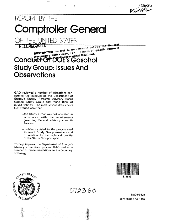 handle is hein.gao/gaobabbeg0001 and id is 1 raw text is: 




REPORT BY THE


Comptroller General


OF THF. UNITED STATES


           R0STRICTED -  14ot to  1    . 01 e       ..
               Otice except on the     o' s  approval
           Ac  Ut   ,,,,,rSIonaj Relations
CondLO                  - ' - s Gasohol


Study Group: Issues And

Observations




GAO reviewed a number of allegations con-
cerning the conduct of the Department of
Energy's Energy Research Advisory Board
Gasohol Study Group and found them of
mixed validity. The most serious deficiencies
GAO found were that

     --the Study Group was not operated in
     accordance with the requirements
     governing Federal advisory commit-
     tees and

     --problems existed in the process used
     to select Study Group members and
     in relation to the technical quality
     of the Study Group's report.

To help improve the Department of Energy's
advisory committee process GAO makes a
number of recommendations to the Secretary
of Energy.





\z    D  2


11111 1 I l  l l
   113655


      EMD-80-128
SEPTEMBER 30, 1980


