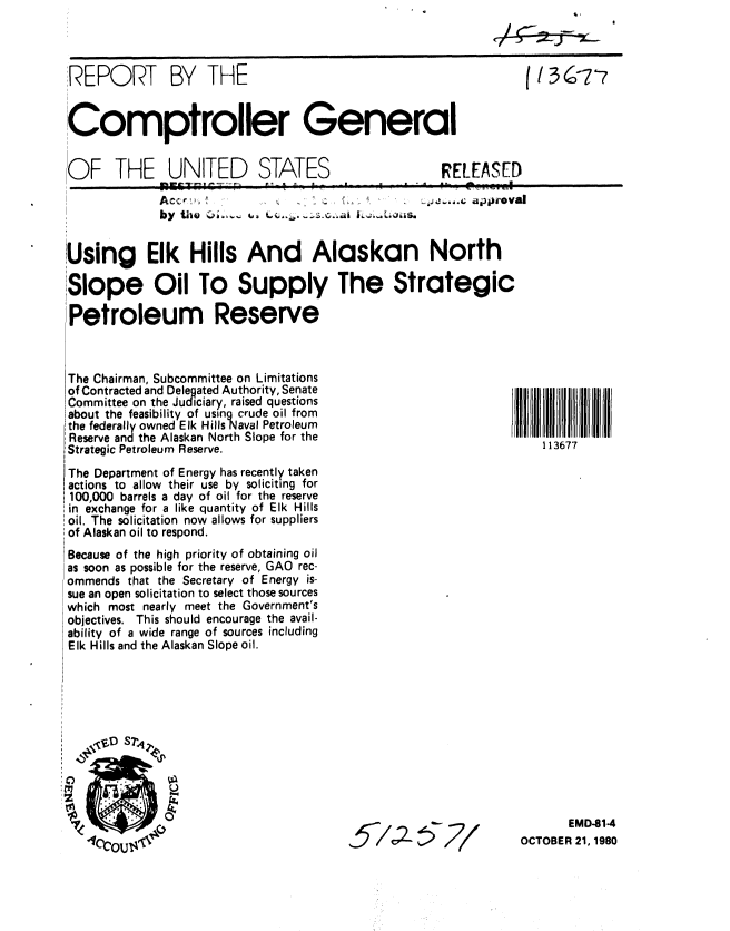 handle is hein.gao/gaobabbep0001 and id is 1 raw text is: 



REPORT BY THE                                                   (13-7'7


Comptroller General


OF THE UNITED STATES                                RELEASED
                      Ac 4JJ-4.0; approvall
   I          ~~~by tile ki,.. , ,, .:o.s.a . ,,~ ls


Using Elk Hills And Alaskan North
Slope Oil To Supply The Strategic


Petroleum Reserve


The Chairman, Subcommittee on Limitations
of Contracted and Delegated Authority, Senate
Committee on the Judiciary, raised questions
about the feasibility of usingcrude oil from
the federally owned Elk Hills Naval Petroleum
Reserve and the Alaskan North Slope for the
:Strategic Petroleum Reserve.

The Department of Energy has recently taken
actions to allow their use by soliciting for
100,000 barrels a day of oil for the reserve
in exchange for a like quantity of Elk Hills
oil. The solicitation now allows for suppliers
of Alaskan oil to respond.
Because of the high priority of obtaining oil
as soon as possible for the reserve, GAO rec-
ommends that the Secretary of Energy is-
sue an open solicitation to select those sources
which most nearly meet the Government's
objectives. This should encourage the avail-
ability of a wide range of sources including
Elk Hills and the Alaskan Slope oil.


5/'A577


       EMD-81-4
OCTOBER 21, 1980


113677


'C)
z


