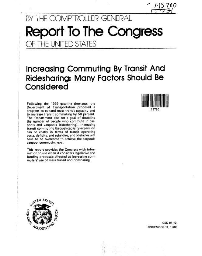 handle is hein.gao/gaobabbfj0001 and id is 1 raw text is: 
                                                              13760


BY ' HE COMPTROLLER GENERAL



Report To The Congress

OF THE UNITED STATES


Increasing Commuting By Transit And

Ridesharinq Many Factors Should Be

Considered


i ll7II 60IiN
   113760


Following the 1979 gasoline shortages, the
Department of Transportation proposed a
program to expand mass transit capacity and
to increase transit commuting by 50 percent.
The Department also set a goal of doubling
the number of people who commute in car-
pools and vanpools (ridesharing). Increasing
transit commuting through capacity expansion
can be costly in terms of transit operating
costs, deficits, and subsidies, and obstacles will
have to be overcome to achieve the carpool/
vanpool commuting goal.


This report provides the Congress with infor-
mation to use when it considers legislative and
funding proposals directed at increasing com-
muters' use of mass transit and ridesharing.















                                                              CED-81-13
                    TY4 NOVEMBER 14, 1980


