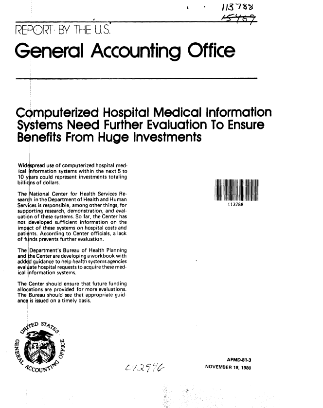 handle is hein.gao/gaobabbfr0001 and id is 1 raw text is: 



REPORT, BY THE U S.



General Accounting Office


Computerized Hospital Medical Information

Systems Need Further Evaluation To Ensure

Benefits From Huge Investments



Widepread use of computerized hospital med-
ical information systems within the next 5 to
10 y.,ars could represent investments totaling
billio ns of dollars.

The National Center for Health Services Re-
sear(h in the Department of Health and Human
Serv ces is responsible, among other things, for                  113788
supporting research, demonstration, and eval-
uation of these systems. So far, the Center has
not eveloped sufficient information on the
imp ct of these systems on hospital costs and
pati( nts. According to Center officials, a lack
of f nds prevents further evaluation.

The Department's Bureau of Health Planning
and he Center are developing a workbook with
added guidance to help health systems agencies
eval ate hospital requests to acquire these med-
ical nformation systems.

The Center should ensure that future funding
allo ations are provided for more evaluations.
The Bureau should see that appropriate guid-
anc is issued on a timely basis.


       AFMD-81.3
NOVEMBER 18, 1980


