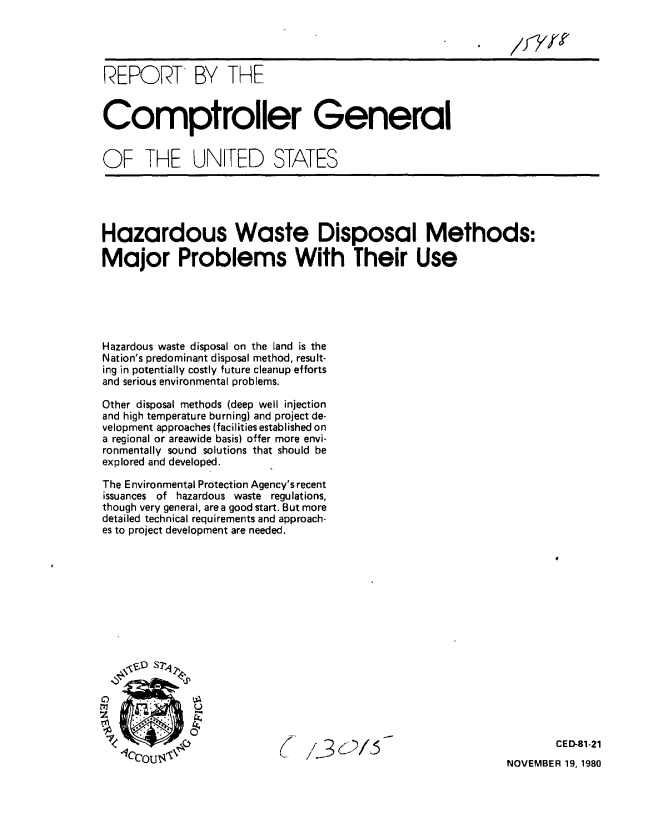 handle is hein.gao/gaobabbfu0001 and id is 1 raw text is: 




REPORT BY THE


Comptroller General


OF THE UN[TED STATES


Hazardous Waste Disposal Methods:

Major Problems With Their Use





Hazardous waste disposal on the land is the
Nation's predominant disposal method, result-
ing in potentially costly future cleanup efforts
and serious environmental problems.

Other disposal methods (deep well injection
and high temperature burning) and project de-
velopment approaches (facilities established on
a regional or areawide basis) offer more envi-
ronmentally sound solutions that should be
explored and developed.

The Environmental Protection Agency's recent
issuances of hazardous waste regulations,
though very general, area good start. But more
detailed technical requirements and approach-
es to project development are needed.


13015


CED-81-21


NOVEMBER 19, 1980


