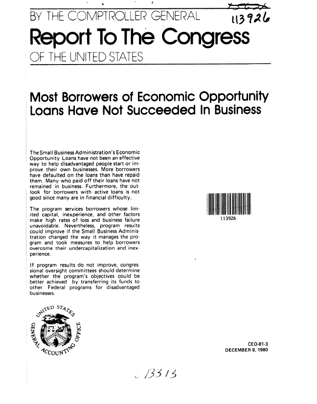 handle is hein.gao/gaobabbhf0001 and id is 1 raw text is: 

BY THE COMPTROLLER GENERAL



Report To The Congress

OF THE UNITED STATES


Most Borrowers of Economic Opportunity

Loans Have Not Succeeded In Business


The Small Business Administration's Economic
Opportunity Loans have not been an effective
way to help disadvantaged people start or im-
prove their own businesses. More borrowers
have defaulted on the loans than have repaid
them. Many who paid off their loans have not
remained in business. Furthermore, the out-
look for borrowers with active loans is not
good since many are in financial difficulty.

The program services borrowers whose lim-
ited capital, inexperience, and other factors
make high rates of loss and business failure
unavoidable. Nevertheless, program results
could improve if the Small Business Adminis-
tration changed the way it manages the pro-
gram and took measures to help borrowers
overcome their undercapitalization and inex-
perience.

If program results do not improve, congres-
sional oversight committees should determine
whether the program's objectives could be
better achieved  by transferring its funds to
other Federal programs for disadvantaged
businesses.


     ,  S7,4~



              0


d15')


113926


       CED-81-3
DECEMBER 8, 1980


