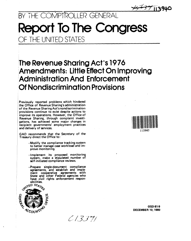 handle is hein.gao/gaobabbhr0001 and id is 1 raw text is: 
I I 39L~O


BY THE:COMAPTOLLER GENERAL


Report To The Congress

OF THE UNITED STATES


The Revenue Sharing Act's 1976

Amendments: Little Effect On Improving

Administration And Enforcement

Of Nondiscrimination Provisions


Previously reported problems which hindered
the Office of Revenue Sharing's administration
of the Revenue Sharing Act's nondiscrimination
provisions continue to exist despite actions to
improve its operations. However, the Office of
Revenue Sharing, through complaint investi-
gations, has achieved some major changes in
recipient governments' employment practices
and delivery of services.

GAO recommends that the Secretary of the
Treasury direct the Office to:
     --Modify the compliance tracking system
     to better manage case workload and im-
     prove monitoring.
     --Implement its proposed monitoring
     system, make a stipulated number of
     self-initiated compliance reviews.
     --Prepare single-document compliance
     agreements, and establish and imple-
     ment  cooperative  agreements with
     State and other Federal agencies who
     have civil rights enforcement respon-
     sibilities.
   vA ST4i
     #'


       GGD-81-9
DECEMBER 10, 1980


7577


113940


I    ,, ,,,,, ,   -,


