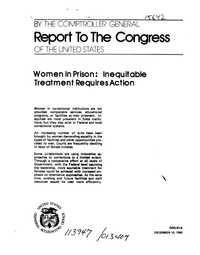 handle is hein.gao/gaobabbhx0001 and id is 1 raw text is: 




BY THE COMPTROLLER GENERAL



Report To The Congress

OF THE UNITED STATES


Women In Prison: Inequitable

Treatment Requires Action





Women in correctional institutions are not
provided comparable services, educational
programs, or facilities as men prisoners. In-
equities are most prevalent in State institu-
tions, but they also exist in Federal and local
correctional systems.

An increasing number of suits have been
brought by women demanding equality in the
types of facilities and other opportunities pro-
vided to men. Courts are frequently deciding
in favor of female inmates.

Some jurisdictions are using innovative ap-
proaches to corrections to a limited extent.
Through a cooperative effort at all levels of
Government, with the Federal level assuming
the leadership, more equitable treatment for
females could be achieved with increased em-
phasis on alternative approaches. At the same
time, existing and future facilities and staff
resources would be used more efficiently.


/0/-3  7


        GGD-814
DECEMBER 10, 1980


_9j 1;7


