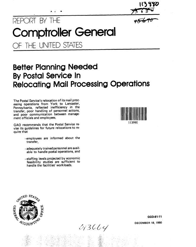 handle is hein.gao/gaobabbip0001 and id is 1 raw text is: 

p. 1 ,6


REPORT BY THE


Comptroller General


OF THE UNITED STATES


Better Planning Needed

By Postal Service In

Relocating Mail Processing Operations


The Postal Service's relocation of its mail proc-
essing operations from York to Lancaster,
Pennsylvania, reflected inefficiency in the
transfer, poor handling of personnel actions,
and poor communication between manage-
ment officials and employees.

GAO recommends that the Postal Service re-
vise its guidelines for future relocations to re-
quire that

      --employees are informed about the
      transfer,

      --adequately trained personnel are avail-
      able to handle postal operations, and

      --staffing levels projected by economic
      feasibility studies are sufficient to
      handle the facilities' workloads.


GGD-81-11


DECEMBER 18, 1980


C.


113990


     1(3 %TO
     _..WimdWMC=xr- -_
YrT_7441


