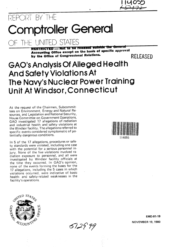 handle is hein.gao/gaobabbji0001 and id is 1 raw text is:                                                           i I (AOZ



R~EPRT BY THE-


Comptroller General


OF THF   UNITED STATES
               _1191FIFIEMPI  NX   to o reteasell ,uIf  ME  01ru


Accounting Office except on the basis of specific approval
by the Office of Congressional Relations.


RELEASED


GAO's Analysis Of Alleged Health

And Safety Violations At

The Navy's Nuclear Power Training

Unit At Windsor, Connecticut


At the request of the Chairmen, Subcommit-
tees on Environment, Energy and Natural Re
sources, and Legislation and National Security,
House Committee on Government Operations,
GAO investigated 17 allegations of radiation
and industrial health and safety violations at
the Windsor facility. The allegations referred to
specific events considered symptomatic of po-
tentially dangerous conditions.

In 5 of the 17 allegations, procedures or safe-
ty standards were violated, including one case
with the potential for a serious personnel in-
jury. None of the five violations involved ra
diation exposure to personnel, and all were
investigated by Windsor facility officials at
the time they occurred. In GAO's opinion,
none of the events forming the bases for the
17 allegations, including the 5 cases in which
violations occurred, were indicative of basic
health- and safety-related weaknesses in the
facility's operations.


4ll  55 ii 1111  II
    114055


t

0k                                                      EMD-81 -19


NOVEMBER 19, 1980


67~4~9


