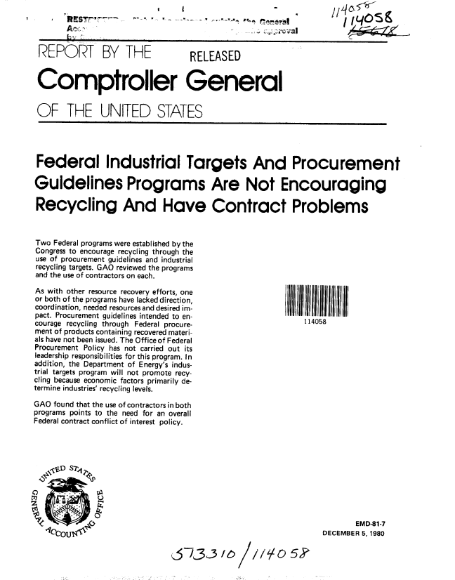 handle is hein.gao/gaobabbjl0001 and id is 1 raw text is: 
RESw~~


               A n                          ....... C: , vall,


REPORT BY THE                    RELEASED


Comptroller General


OF THE UNITED STATES


Federal Industrial Targets And Procurement

Guidelines Programs Are Not Encouraging

Recycling And Have Contract Problems



Two Federal programs were established by the
Congress to encourage recycling through the
use of procurement guidelines and industrial
recycling targets. GAO reviewed the programs
and the use of contractors on each.


As with other resource recovery efforts, one
or both of the programs have lacked direction,
coordination, needed resources and desired im-
pact. Procurement guidelines intended to en-
courage recycling through Federal procure-
ment of products containing recovered materi-
als have not been issued. The Office of Federal
Procurement Policy has not carried out its
leadership responsibilities for this program. In
addition, the Department of Energy's indus-
trial targets program will not promote recy-
cling because economic factors primarily de-
termine industries' recycling levels.

GAO found that the use of contractors in both
programs points to the need for an overall
Federal contract conflict of interest policy.


114058


       EMD-81-7
DECEMBER 5, 1980


,_30 16


/// o 5


