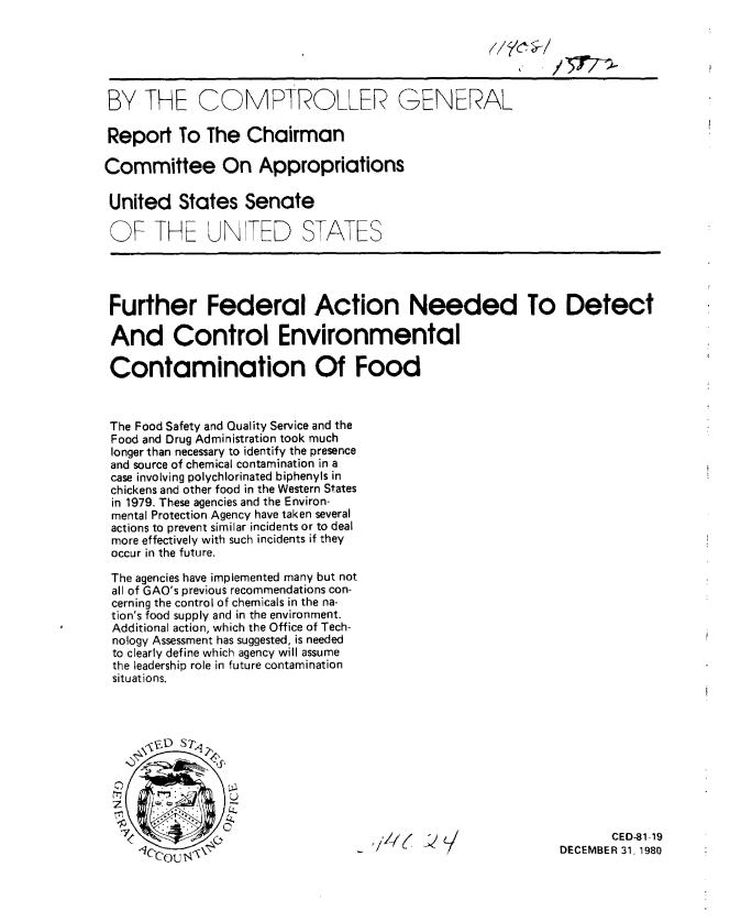 handle is hein.gao/gaobabbjt0001 and id is 1 raw text is: 






BY THE COMPTROLLER GENERAL

Report To The Chairman

Committee On Appropriations

United States Senate

OF THE UN ED STATES




Further Federal Action Needed To Detect

And Control Environmental

Contamination Of Food



The Food Safety and Quality Service and the
Food and Drug Administration took much
longer than necessary to identify the presence
and source of chemical contamination in a
case involving polychlorinated biphenyls in
chickens and other food in the Western States
in 1979. These agencies and the Environ-
mental Protection Agency have taken several
actions to prevent similar incidents or to deal
more effectively with such incidents if they
occur in the future.

The agencies have implemented many but not
all of GAO's previous recommendations con-
cerning the control of chemicals in the na-
tion's food supply and in the environment.
Additional action, which the Office of Tech-
nology Assessment has suggested, is needed
to clearly define which agency will assume
the leadership role in future contamination
situations.



      .6;D ST q~






    .}                                                              CED-1 -19
                                                             DE-CEMBER 31, 1980


