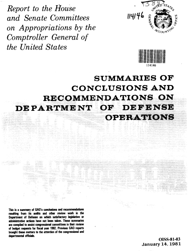 handle is hein.gao/gaobabbla0001 and id is 1 raw text is: Report to the House
and Senate Committees
on Appropriations by the


Comptroller


General of


114146


                     SUMMARIES OF,
            CONCLUSIONS AND
RECOMMENDATIONS ON


DE PARTME NT OF


This is a summary of GAO's conclusions and recommendations
resulting from its audits and other review work in the
Department of Defense on which satisfactory legislative or
administrative actions have not been taken. These summaries
are compiled to assist congressional committees in their review
of budget requests for fiscal year 1982. Previous GAO reports
brought these matters to the attention of the congressional and
departmental officials.


       OISS-81-03
January 14, 1981


the United States


DEFENSE


OPERATIONS


114/0



