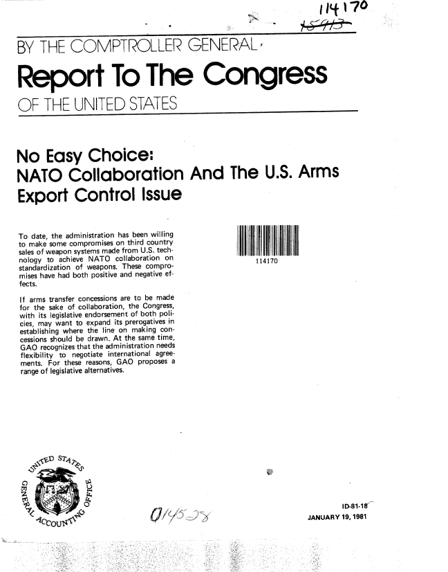 handle is hein.gao/gaobabblp0001 and id is 1 raw text is:                                                        N         IP*170



BY THE COMPTROLLER GENERAL



Report To The Congress


OF THE UNITED STATES





No Easy Choice:;

NATO Collaboration And The U.S. Arms

Export Control Issue



To date, the administration has been willing
to make some compromises on third country
sales of weapon systems made from U.S. tech-
nology to achieve NATO collaboration on            114170
standardization of weapons. These compro-
mises have had both positive and negative ef-
fects.

If arms transfer concessions are to be made
for the sake of collaboration, the Congress,
with its legislative endorsement of both poli-
cies, may want to expand its prerogatives in
establishing where the line on making con-
cessions should be drawn. At the same time,
GAO recognizes that the administration needs
flexibility to negotiate international agree-
ments. For these reasons, GAO proposes a
range of legislative alternatives.














                                                                      ID-81-18'
                                                              JANUARY 19, 1981


