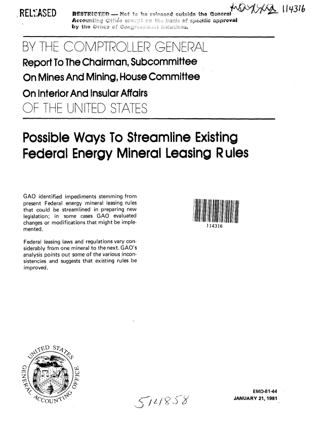 handle is hein.gao/gaobabbmw0001 and id is 1 raw text is: 
REL3ASED


BY THE


4NVT                                   N     I Ie q3


COMPTROLLER GENERAL


Report To The Chairman, Subcommittee

On Mines And Mining, House Committee

On Interior And Insular Affairs

OF THE UN TED STATES



Possible Ways To Streamline Existing

Federal Energy Mineral Leasing R ules


GAO identified impediments stemming from
present Federal energy mineral leasing rules
that could be streamlined in preparing new
legislation; in some cases GAO evaluated
changes or modifications that might be imple-
mented.

Federal leasing laws and regulations vary con-
siderably from one mineral to the next. GAO's
analysis points out some of the various incon-
sistencies and suggests that existing rules be
improved.


114316


     EMD-81-44
JANUARY 21, 1981


1


