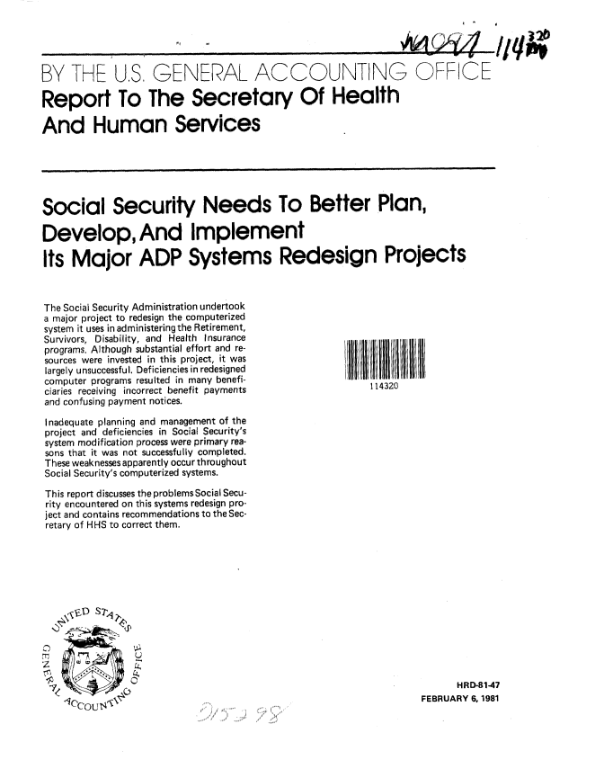 handle is hein.gao/gaobabbna0001 and id is 1 raw text is: 
1af/~A .1


BY THE U,S, GENERAL ACCOUNTING OFFICE

Report To The Secretary Of Health

And Human Services






Social Security Needs To Better Plan,

Develop, And Implement

Its Major ADP Systems Redesign Projects


The Social Security Administration undertook
a major project to redesign the computerized
system it uses in administering the Retirement,
Survivors, Disability, and Health Insurance
programs. Although substantial effort and re-
sources were invested in this project, it was
largely unsuccessful. Deficiencies in redesigned
computer programs resulted in many benefi-
ciaries receiving incorrect benefit payments
and confusing payment notices.

Inadequate planning and management of the
project and deficiencies in Social Security's
system modification process were primary rea-
sons that it was not successfully completed.
These weaknesses apparently occur throughout
Social Security's computerized systems.

This report discusses the problems Social Secu-
rity encountered on this systems redesign pro-
ject and contains recommendations to the Sec-
retary of HHS to correct them.


-  II I 1 11 I  I
    114320


      HRD-81-47
FEBRUARY 6, 1981


/Iq


_  ,/A f'! 43, 71


