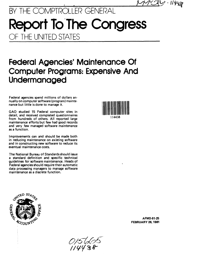 handle is hein.gao/gaobabbof0001 and id is 1 raw text is: 

BY THE COMPTROLLER GENERAL



Report ToThe Congress

OF THE UNITED STATES


Federal Agencies' Maintenance Of

Computer Programs: Expensive And

Undermanaged


Federal agencies spend millions of dollars an-
nually on computer software (program) mainte-
nance but little is done to manage it.

GAO studied 15 Federal computer sites in
detail, and received completed questionnaires
from hundreds of others. All reported large
maintenance efforts but few had good records
and very few managed software maintenance
as a function.

Improvements can and should be made both
in reducing maintenance on existing software
and in constructing new software to reduce its
eventual maintenance costs.

The National Bureau of Standards should issue
a standard definition and specific technical
guidelines for software maintenance. Heads of
Federal agencies should require their automatic
data processing managers to manage software
maintenance as a discrete function.







             0


     AFMD-81-25
FEBRUARY 26, 1981


114438


I


V


0/6 -   ; C? 6
// el  (s 00-


