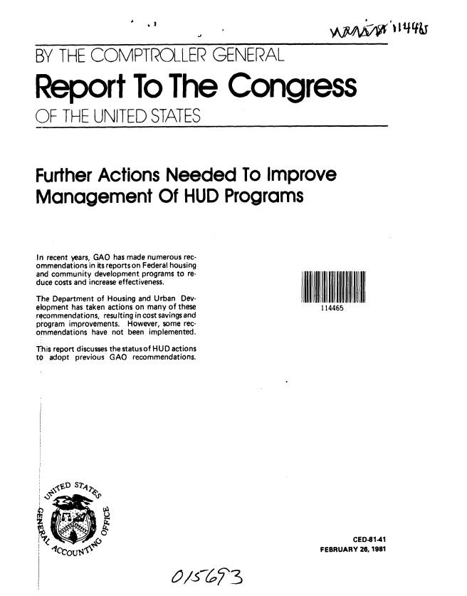 handle is hein.gao/gaobabbok0001 and id is 1 raw text is: 

                   ,~'~-~ ~h  4f


BY THE COMPTROLLER GENERAL



Report To The Congress


OF THE UNITED STATES


Further Actions Needed To Improve

Management Of HUD Programs


In recent ears, GAO has made numerous rec-
ommendations in its reportson Federal housing
and community development programs to re-
duce costs and increase effectiveness.

The Department of Housing and Urban Dev-
elopment has taken actions on many of these
recommendations, resulting in cost savings and
program improvements. However, some rec-
ommendations have not been implemented.

This report discusses the statusof HUD actions
tO adopt previous GAO recommendations.


114465


      CED-81-41
FEBRUARY 26, 1981


o/576,  3


