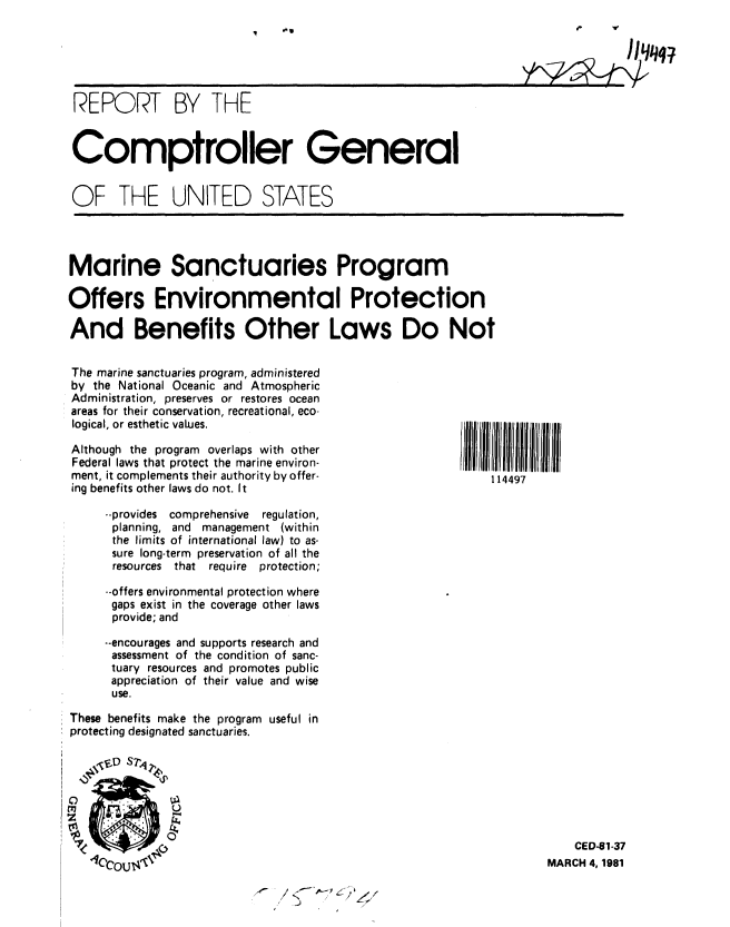 handle is hein.gao/gaobabbov0001 and id is 1 raw text is: 






REPORT BY THE


Comptroller General


OF THE UNITED STATES




Marine Sanctuaries Program

Offers Environmental Protection

And Benefits Other Laws Do Not


The marine sanctuaries program, administered
by the National Oceanic and Atmospheric
Administration, preserves or restores ocean
areas for their conservation, recreational, eco-
logical, or esthetic values.
Although the program   overlaps with other
Federal laws that protect the marine environ-
ment, it complements their authority by offer-             114497
ing benefits other laws do not. It

     --provides comprehensive   regulation,
     planning, and management (within
     the limits of international law) to as-
     sure long-term preservation of all the
     resources that require protection;

     --offers environmental protection where
     gaps exist in the coverage other laws
     provide; and

     .-encourages and supports research and
     assessment of the condition of sanc-
     tuary resources and promotes public
     appreciation of their value and wise
     use.
These benefits make the program useful in
protecting designated sanctuaries.







   Cu     jI 1~~CED-81-37
   Cloi) I~                                                        MARCH 4,1981


A~ / <~~*$-P


