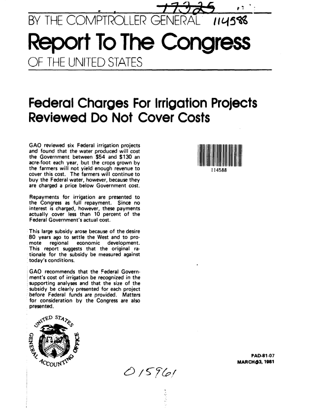 handle is hein.gao/gaobabbpv0001 and id is 1 raw text is:                                             _._C_

BY THE COMPTROLLER GENERAL                                 Iiq 5



Report To The Congress

OF THE UNITED STATES





Federal Charges For Irrigation Projects

Reviewed Do Not Cover Costs



GAO reviewed six Federal irrigation projects
and found that the water produced will cost
the Government between $54 and $130 an
acre-foot each year, but the crops grown by
the farmers will not yield enough revenue to              114588
cover this cost. The farmers will continue to
buy the Federal water, however, because they
are charged a price below Government cost.

Repayments for irrigation are presented to
the Congress as full repayment. Since no
interest is charged, however, these payments
actually cover less than 10 percent of the
Federal Government's actual cost.

This large subsidy arose because of the desire
80 years ago to settle the West and to pro-
mote   regional economic development.
This report suggests that the original ra-
tionale for the subsidy be measured against
today's conditions.

GAO recommends that the Federal Govern-
ment's cost of irrigation be recognized in the
supporting analyses and that the size of the
subsidy be clearly presented for each project
before Federal funds are provided. Matters
for consideration by the Congress are also
presented.







                                                                      PAD-81-07
   ICOU$                                                         MARCH03. 1981


