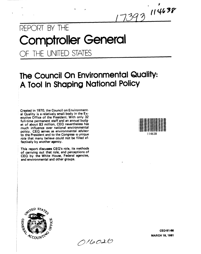 handle is hein.gao/gaobabbqm0001 and id is 1 raw text is: 


I I~
~-y391~


REPORT BY THE


Comptroller General


OF THE UNITED STATES


The Council On Environmental Quality:

A Tool In Shaping National Policy


Created in 1970, the Council on Environment-
al Quality is a relatively small body in the Ex-
ecutive Office of the President. With only 32
full-time permanent staff and an annual budg-
et of about $3 million, CEO nevertheless has
much influence over national environmental
policy. CEQ serves as environmental advisor
to the President and to the Congress--a unique
role that many believe could not be filled ef-
fectively by another agency.

This report discusses CEO's role, its methods
of carrying out that role, and perceptions of
CEO by the White House, Federal agencies,
and environmental and other groups.


    CED-81-86
MARCH 19, 1981


JX/& 62.2-C)


(tj46 I'


1 14638


