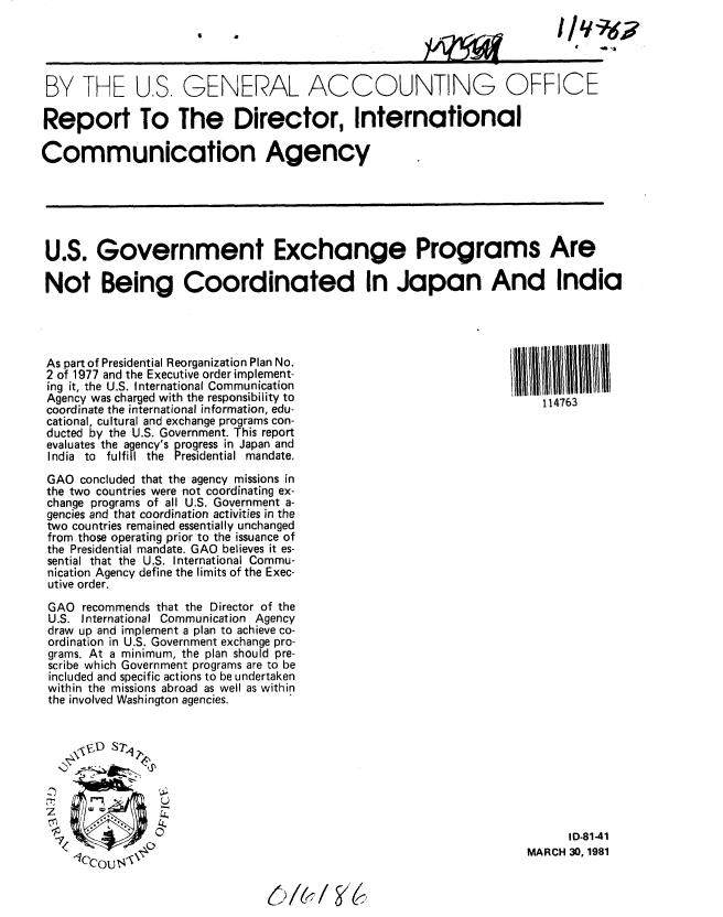 handle is hein.gao/gaobabbrq0001 and id is 1 raw text is: 
I


BY THE U,S. GENERAL ACCOUNTING OFFICE

Report To The Director, International

Communication Agency






U.S. Government Exchange Programs Are

Not Being Coordinated In Japan And India




As part of Presidential Reorganization Plan No.
2 of 1977 and the Executive order implement-
ing it, the U.S. International Communication
Agency was charged with the responsibility to                          114763
coordinate the international information, edu-
cational, cultural and exchange programs con-
ducted by the U.S. Government. This report
evaluates the agency's progress in Japan and
India to fulfill the Presidential mandate.


GAO concluded that the agency missions in
the two countries were not coordinating ex-
change programs of all U.S. Government a-
gencies and that coordination activities in the
two countries remained essentially unchanged
from those operating prior to the issuance of
the Presidential mandate. GAO believes it es-
sential that the U.S. International Commu-
nication Agency define the limits of the Exec-
utive order.
GAO recommends that the Director of the
U.S. International Communication Agency
draw up and implement a plan to achieve co-
ordination in U.S. Government exchange pro-
grams. At a minimum, the plan should pre-
scribe which Government programs are to be
included and specific actions to be undertaken
within the missions abroad as well as within
the involved Washington agencies.


      ID-81-41
MARCH 30, 1981


C/, ) A-i / ' 6,


yqi w


