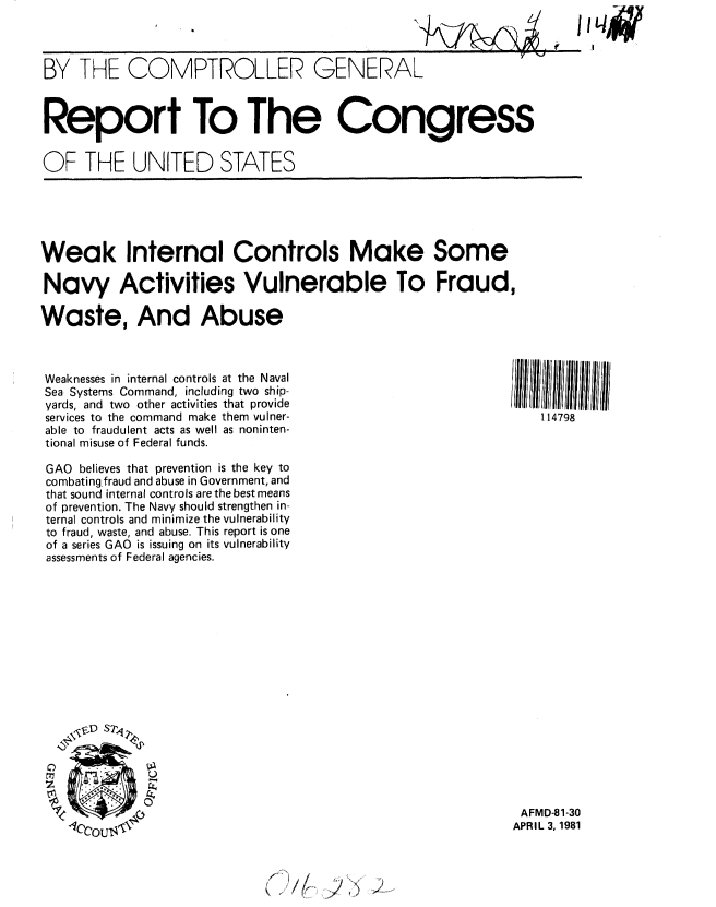 handle is hein.gao/gaobabbsa0001 and id is 1 raw text is: 
11  +UI- , t


BY THE COMPTROLLER GENERAL


Report To The Congress


OF THE UNITED STATES


Weak Internal Controls Make Some

Navy Activities Vulnerable To Fraud,

Waste, And Abuse


Weaknesses in internal controls at the Naval
Sea Systems Command, including two ship-
yards, and two other activities that provide
services to the command make them vulner-
able to fraudulent acts as well as noninten-
tional misuse of Federal funds.

GAO believes that prevention is the key to
combating fraud and abuse in Government, and
that sound internal controls are the best means
of prevention. The Navy should strengthen in-
ternal controls and minimize the vulnerability
to fraud, waste, and abuse. This report is one
of a series GAO is issuing on its vulnerability
assessments of Federal agencies.











        DS2>


   OU

   U1


114798


AFMD-81-30
APRIL 3, 1981


,/)) 2


jiq4~


P


