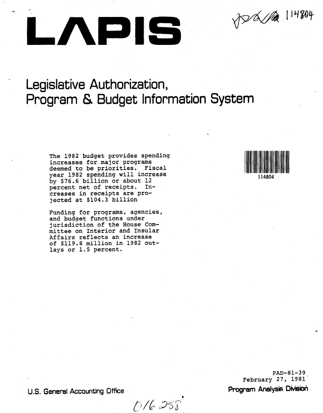 handle is hein.gao/gaobabbsd0001 and id is 1 raw text is: 




LAPIS


Legislative Authorization,

Program & Budget Information System


The 1982 budget provides spending
increases for major programs
deemed to be priorities. Fiscal
year 1982 spending will increase
by $76.6 billion or about 12
percent net of receipts. In-
creases in receipts are pro-
jected at $104.3 billion

Funding for programs, agencies,
and budget functions under
jurisdiction of the House Com-
mittee on Interior and Insular
Affairs reflects an increase
of $119.8 million in 1982 out-
lays or 1.5 percent.


           PAD-81-39
    February 27, 1981
Program Analyss DMwiii


U.S. General Accounting Office


69) /( U)15 1


JIL iqo9


S  1804 I __ l I- lt I
   114804


P-1-2-14A


