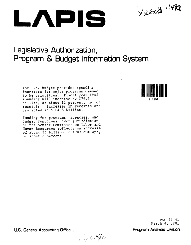 handle is hein.gao/gaobabbsf0001 and id is 1 raw text is: 




LAPIS


Legislative Authorization,

Program & Budget Information System


The 1982 budget provides spending
increases for major programs deemed
to be priorities. Fiscal year 1982
spending will increase by $76.6
billion, or about 12 percent, net of
receipts. Increases in receipts are
projected at $104.3 billion.

Funding for programs, agencies, and
budget functions under jurisdiction
of the Senate Committee on Labor and
Human Resources reflects an increase
of about $3 billion in 1982 outlays,
or about 6 percent.


           PAD-81-41
       March 4, 1981
Program Analysis Dsion


U.S. General Accounting Office


//(9Cy,


I Iq1%


114806


