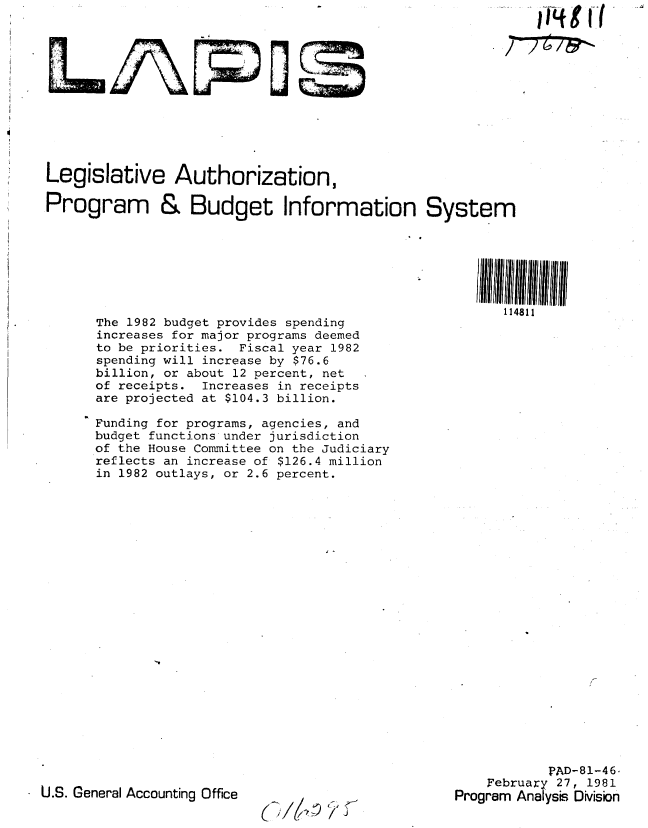 handle is hein.gao/gaobabbsk0001 and id is 1 raw text is: 
    1T'{g r(

7~7~7~


Legislative Authorization,

Program & Budget Information System


The 1982 budget provides spending
increases for major programs deemed
to be priorities. Fiscal year 1982
spending will increase by $76.6
billion, or about 12 percent, net
of receipts. Increases in receipts
are projected at $104.3 billion.

Funding for programs, agencies, and
budget functions under jurisdiction
of the House Committee on the Judiciary
reflects an increase of $126.4 million
in 1982 outlays, or 2.6 percent.


U.S. General Accounting Office


114811


            PAD-81-46.
    February 27, 1981
Program Ana ysis Division


