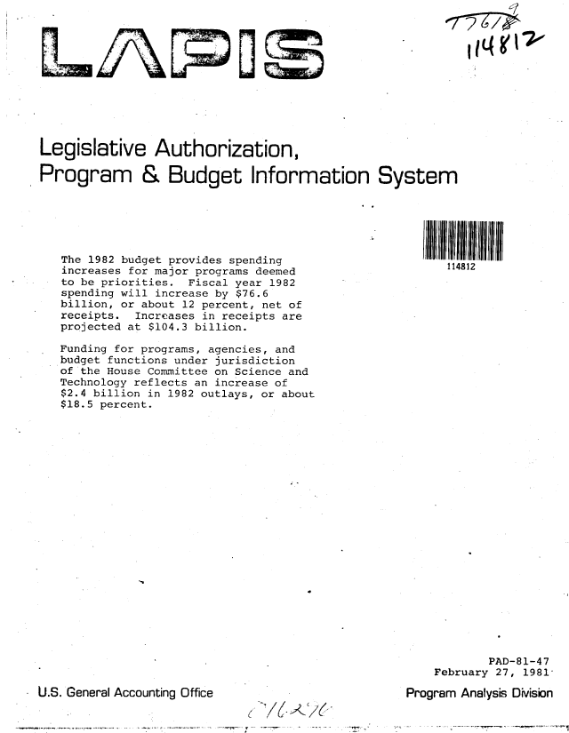 handle is hein.gao/gaobabbsl0001 and id is 1 raw text is: 












Legislative Authorization,

Program & Budget Information System


  The 1982 budget provides spending
  increases for major programs deemed
  to be priorities. Fiscal year 1982
  spending will increase by $76.6
  billion, or about 12 percent, net of
  receipts. Increases in receipts are
  projected at $104.3 billion.

  Funding for programs, agencies, and
budget functions under jurisdiction
  of the House Committee on Science and
  Technology reflects an increase of
  $2.4 billion in 1982 outlays, or about
  $18.5 percent.


114812


        PAD-81-47
February 27, 1981-


U.S. General Accounting Office


Program Analysis Division


-r.       - ~ ---


L 4'  -J


