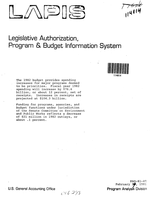 handle is hein.gao/gaobabbsn0001 and id is 1 raw text is: 











Legislative     Authorization,

Program & Budget Information System








                                                      114814

    The 1982 budget provides spending
    increases for major programs deemed
    to be priorities. Fiscal year 1982
    spending will increase by $76.6
    billion, or about 12 percent, net of
    receipts. Increases in receipts are
    projected at $104.3 billion.

    Funding for programs, agencies, and
    budget functions under jurisdiction
    of the Senate Committee on Environment
    and Public Works reflects a decrease
    of $21 million in 1982 outlays, or
    about .1 percent.


            PAD-81-49
    February I, 1981
Program Analysis Dision


U.S. General Accounting Office


L~/6 )/5


